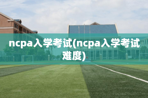 ncpa入学考试(ncpa入学考试难度)