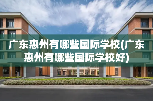 广东惠州有哪些国际学校(广东惠州有哪些国际学校好)