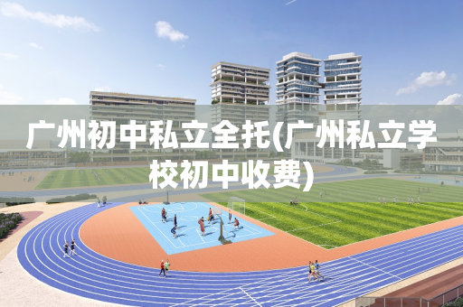 广州初中私立全托(广州私立学校初中收费)