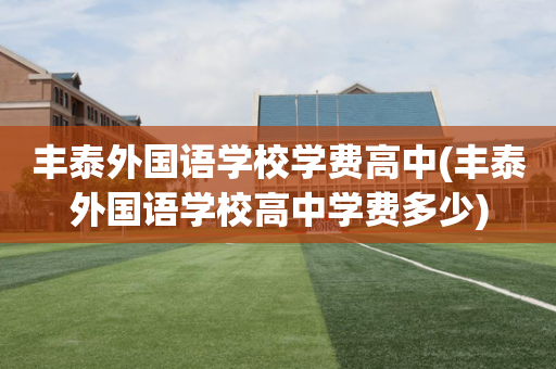 丰泰外国语学校学费高中(丰泰外国语学校高中学费多少)