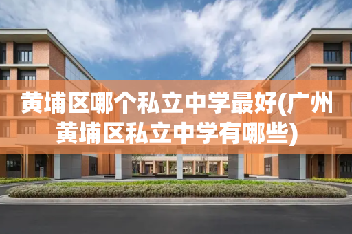 黄埔区哪个私立中学最好(广州黄埔区私立中学有哪些)