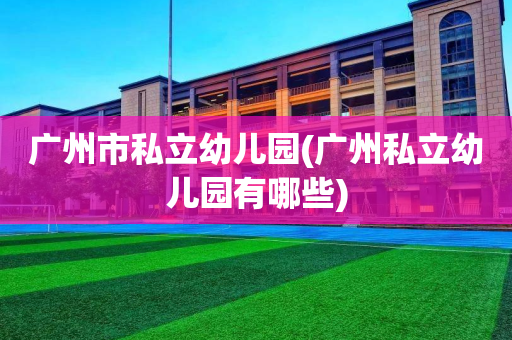 广州市私立幼儿园(广州私立幼儿园有哪些)