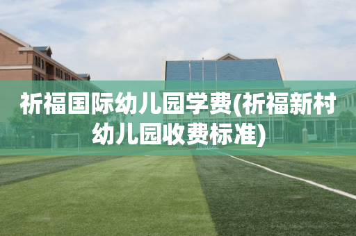 祈福国际幼儿园学费(祈福新村幼儿园收费标准)