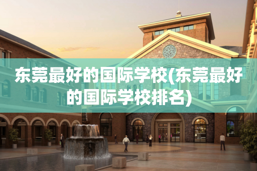 东莞最好的国际学校(东莞最好的国际学校排名)