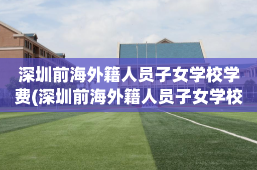 深圳前海外籍人员子女学校学费(深圳前海外籍人员子女学校学费怎么交)