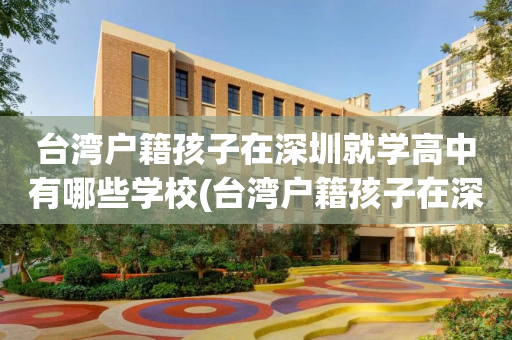 台湾户籍孩子在深圳就学高中有哪些学校(台湾户籍孩子在深圳就学高中有哪些学校可以上)