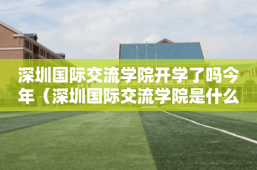 深圳国际交流学院开学了吗今年（深圳国际交流学院是什么体系）