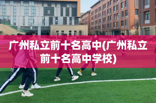 广州私立前十名高中(广州私立前十名高中学校)