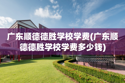 广东顺德德胜学校学费(广东顺德德胜学校学费多少钱)