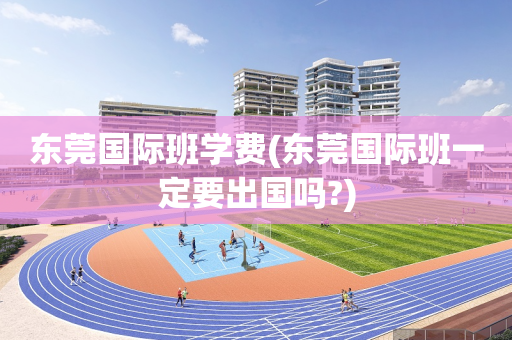 东莞国际班学费(东莞国际班一定要出国吗?)