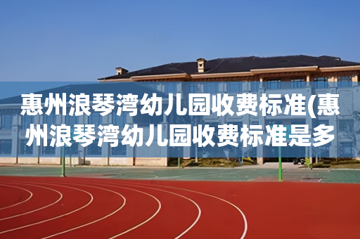 惠州浪琴湾幼儿园收费标准(惠州浪琴湾幼儿园收费标准是多少)
