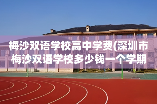 梅沙双语学校高中学费(深圳市梅沙双语学校多少钱一个学期)