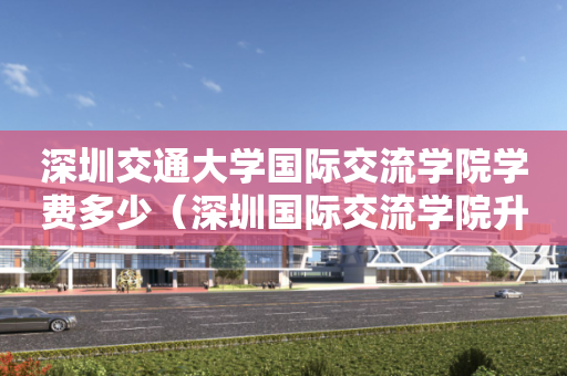 深圳交通大学国际交流学院学费多少（深圳国际交流学院升学率排名）