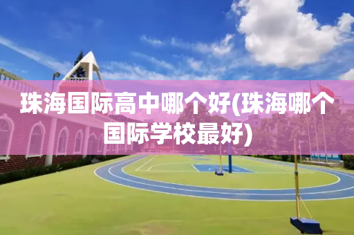 珠海国际高中哪个好(珠海哪个国际学校最好)