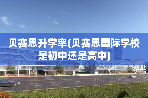 贝赛思升学率(贝赛思国际学校是初中还是高中)