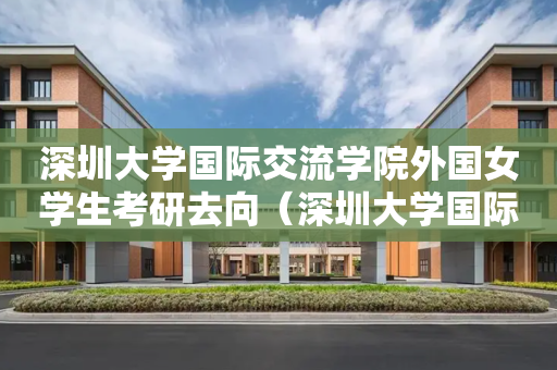 深圳大学国际交流学院外国女学生考研去向（深圳大学国际交流学院外国女学生考研去向怎么样）