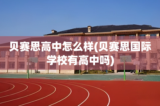 贝赛思高中怎么样(贝赛思国际学校有高中吗)
