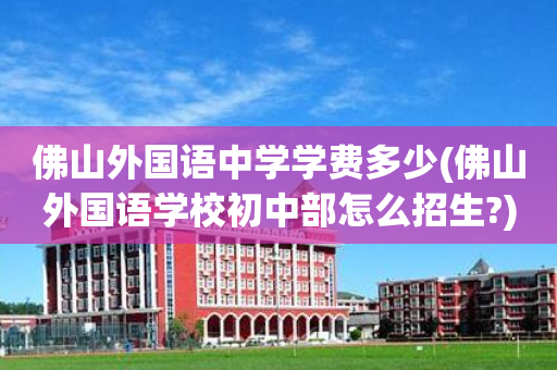 佛山外国语中学学费多少(佛山外国语学校初中部怎么招生?)