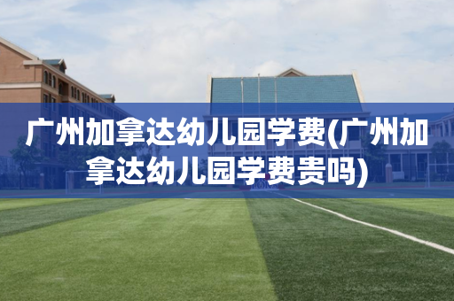 广州加拿达幼儿园学费(广州加拿达幼儿园学费贵吗)