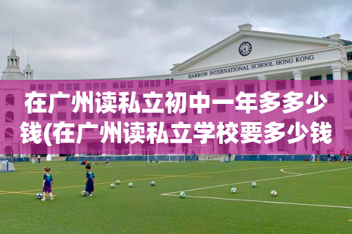 在广州读私立初中一年多多少钱(在广州读私立学校要多少钱一个学期?)