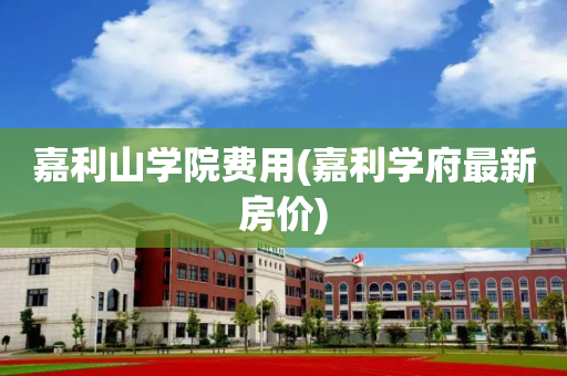 嘉利山学院费用(嘉利学府最新房价)