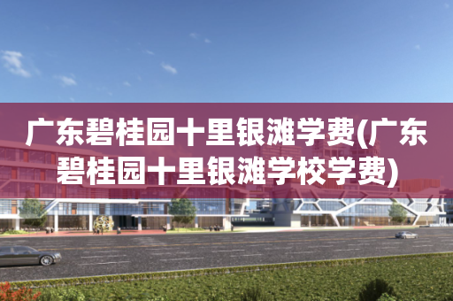 广东碧桂园十里银滩学费(广东碧桂园十里银滩学校学费)