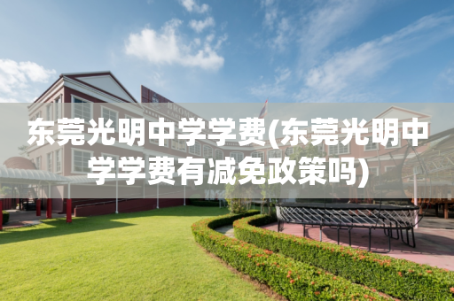 东莞光明中学学费(东莞光明中学学费有减免政策吗)