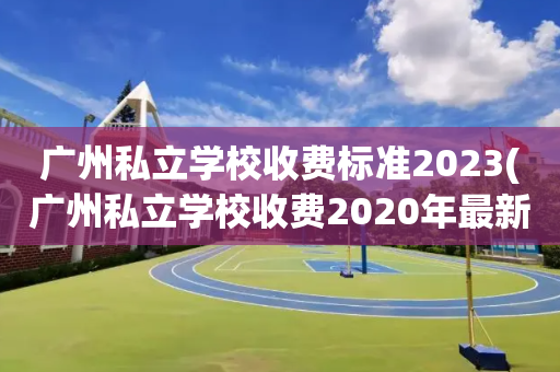 广州私立学校收费标准2023(广州私立学校收费2020年最新标准)