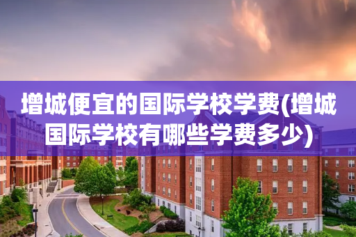 增城便宜的国际学校学费(增城国际学校有哪些学费多少)