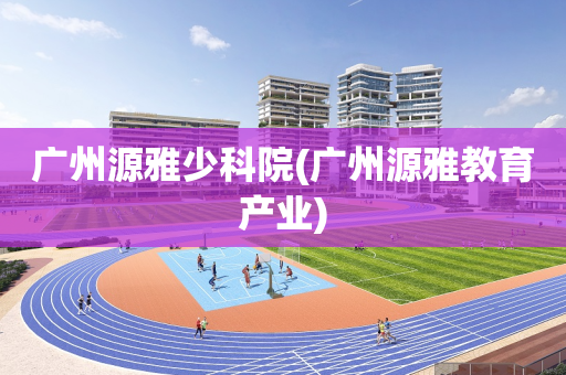 广州源雅少科院(广州源雅教育产业)