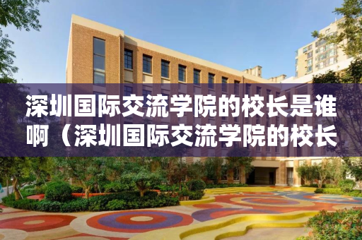 深圳国际交流学院的校长是谁啊（深圳国际交流学院的校长是谁啊图片）