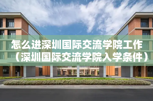 怎么进深圳国际交流学院工作（深圳国际交流学院入学条件）