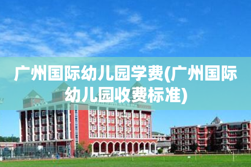 广州国际幼儿园学费(广州国际幼儿园收费标准)