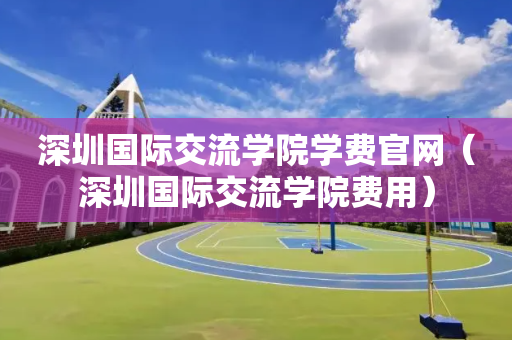 深圳国际交流学院学费官网（深圳国际交流学院费用）