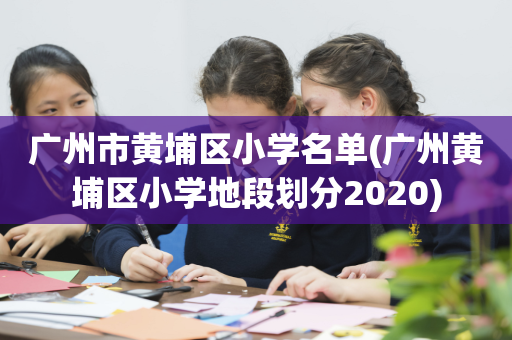 广州市黄埔区小学名单(广州黄埔区小学地段划分2020)