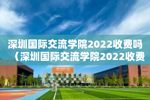 深圳国际交流学院2022收费吗（深圳国际交流学院2022收费吗多少）