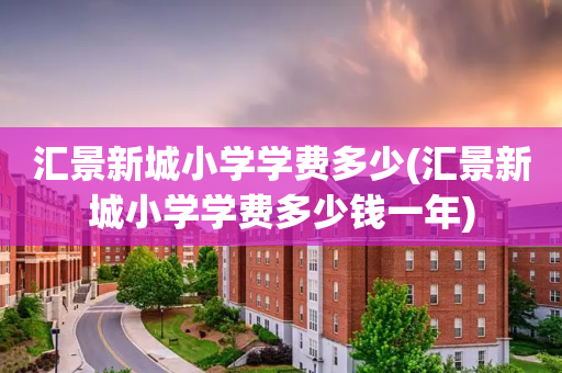 汇景新城小学学费多少(汇景新城小学学费多少钱一年)