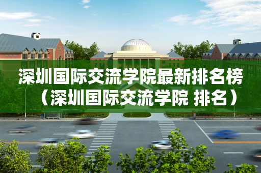 深圳国际交流学院最新排名榜（深圳国际交流学院 排名）