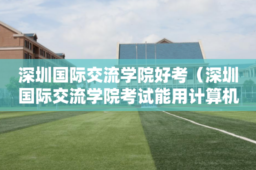 深圳国际交流学院好考（深圳国际交流学院考试能用计算机吗）