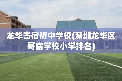 龙华寄宿初中学校(深圳龙华区寄宿学校小学排名)