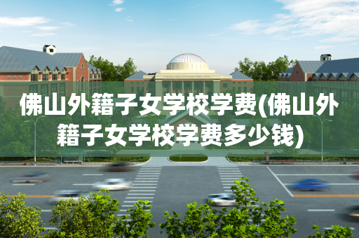 佛山外籍子女学校学费(佛山外籍子女学校学费多少钱)