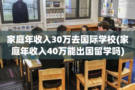 家庭年收入30万去国际学校(家庭年收入40万能出国留学吗)