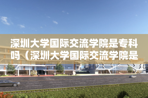 深圳大学国际交流学院是专科吗（深圳大学国际交流学院是专科吗知乎）