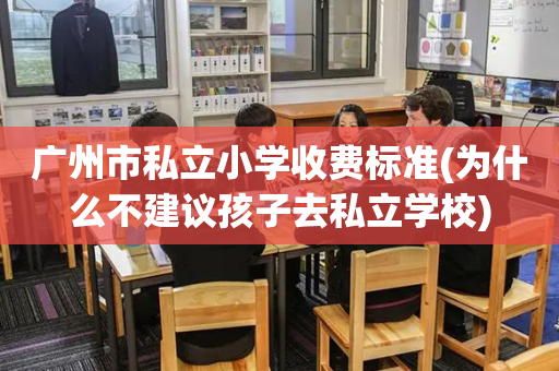广州市私立小学收费标准(为什么不建议孩子去私立学校)