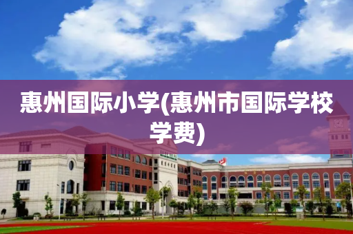 惠州国际小学(惠州市国际学校学费)
