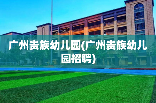 广州贵族幼儿园(广州贵族幼儿园招聘)