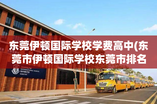 东莞伊顿国际学校学费高中(东莞市伊顿国际学校东莞市排名)