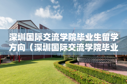 深圳国际交流学院毕业生留学方向（深圳国际交流学院毕业生留学方向有哪些）