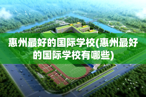 惠州最好的国际学校(惠州最好的国际学校有哪些)