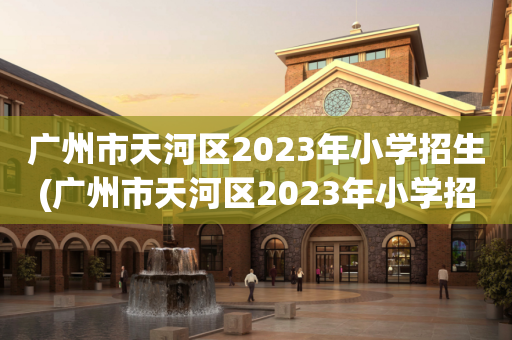 广州市天河区2023年小学招生(广州市天河区2023年小学招生政策)